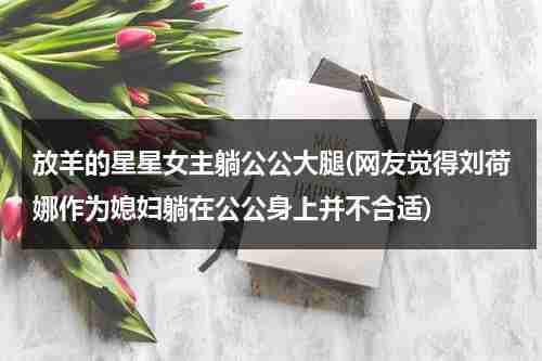 放羊的星星女主躺公公大腿(网友觉得刘荷娜作为媳妇躺在公公身上并不合适)（放羊的星星林志颖刘荷娜图片）-第1张图片-九妖电影