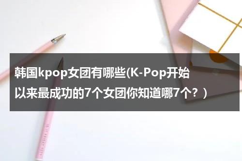 韩国kpop女团有哪些(K-Pop开始以来最成功的7个女团你知道哪7个？)（kpop有谁）-第1张图片-九妖电影