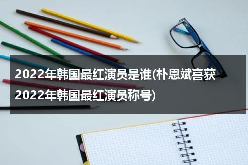 2022年韩国最红演员是谁(朴恩斌喜获2022年韩国最红演员称号)（韩国最火的演员排名）-第1张图片-九妖电影