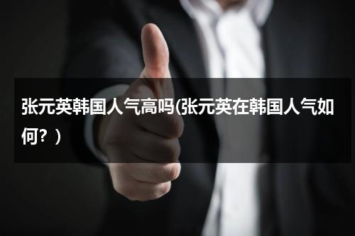 张元英韩国人气高吗(张元英在韩国人气如何？)（张元英是韩国人）-第1张图片-九妖电影