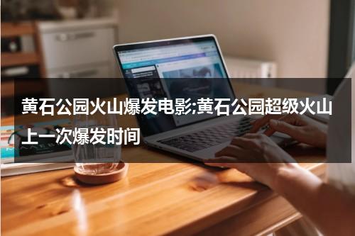 黄石公园火山爆发电影;黄石公园超级火山上一次爆发时间（黄石国家公园火山爆发是什么后果）-第1张图片-九妖电影
