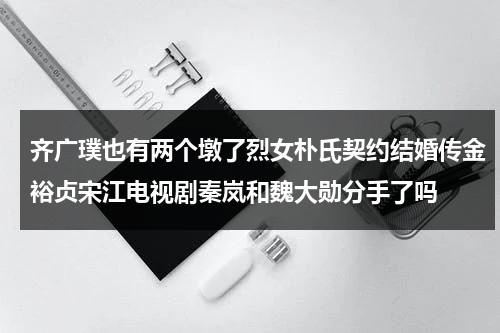 齐广璞也有两个墩了烈女朴氏契约结婚传金裕贞宋江电视剧秦岚和魏大勋分手了吗（齐广伟个人简介）-第1张图片-九妖电影