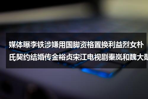 媒体曝李铁涉嫌用国脚资格置换利益烈女朴氏契约结婚传金裕贞宋江电视剧秦岚和魏大勋分手了吗（李铁承认违法犯罪）-第1张图片-九妖电影