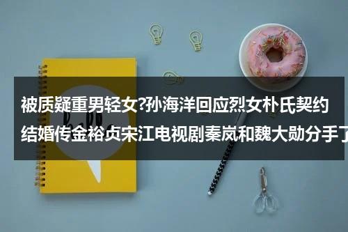 被质疑重男轻女?孙海洋回应烈女朴氏契约结婚传金裕贞宋江电视剧秦岚和魏大勋分手了吗（孙海洋妻子）-第1张图片-九妖电影