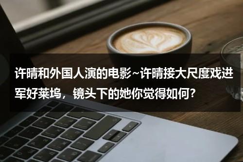 许晴和外国人演的电影~许晴接大尺度戏进军好莱坞，镜头下的她你觉得如何？（许晴 出国）-第1张图片-九妖电影