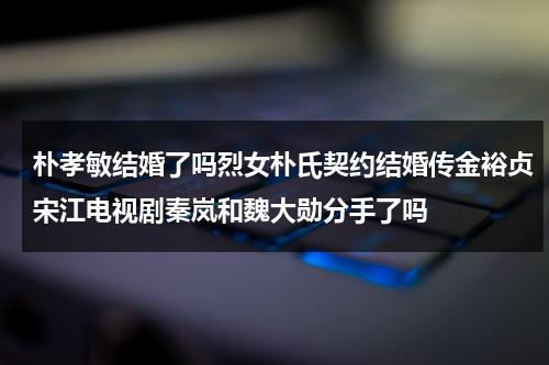 朴孝敏结婚了吗烈女朴氏契约结婚传金裕贞宋江电视剧秦岚和魏大勋分手了吗（朴孝敏结婚了没）-第1张图片-九妖电影