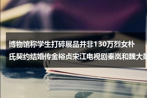 博物馆称学生打碎展品并非130万烈女朴氏契约结婚传金裕贞宋江电视剧秦岚和魏大勋分手了吗（打砸博物馆是什么后果啊图片）-第1张图片-九妖电影