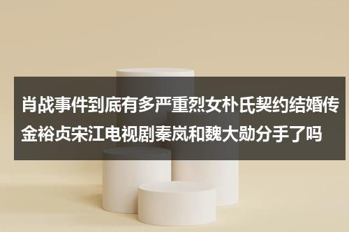 肖战事件到底有多严重烈女朴氏契约结婚传金裕贞宋江电视剧秦岚和魏大勋分手了吗（肖战经纪人回应金扫帚）-第1张图片-九妖电影