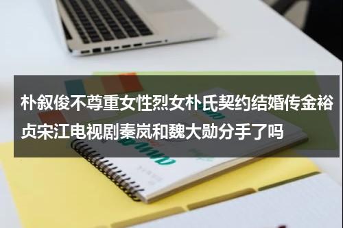 朴叙俊不尊重女性烈女朴氏契约结婚传金裕贞宋江电视剧秦岚和魏大勋分手了吗（朴叙俊朴敏英承认热恋）-第1张图片-九妖电影