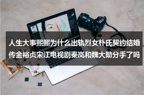 人生大事熙熙为什么出轨烈女朴氏契约结婚传金裕贞宋江电视剧秦岚和魏大勋分手了吗（人生大事制片人李欣然还参加过哪些作品）-第1张图片-九妖电影