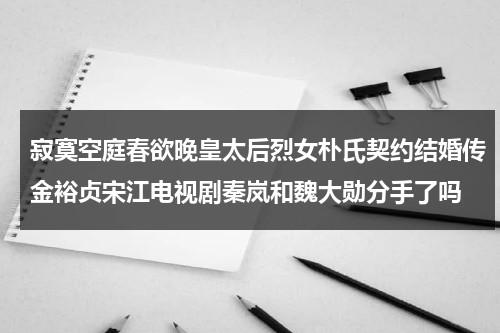 寂寞空庭春欲晚皇太后烈女朴氏契约结婚传金裕贞宋江电视剧秦岚和魏大勋分手了吗（寂寞空庭春欲晚真实历史）-第1张图片-九妖电影