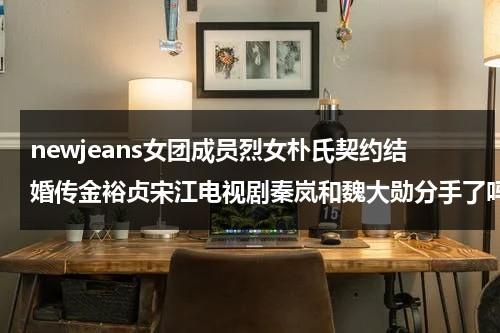 newjeans女团成员烈女朴氏契约结婚传金裕贞宋江电视剧秦岚和魏大勋分手了吗（金裕贞与朴宝剑的关系）-第1张图片-九妖电影