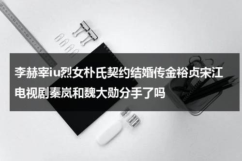 李赫宰iu烈女朴氏契约结婚传金裕贞宋江电视剧秦岚和魏大勋分手了吗（李赫宰发生什么）-第1张图片-九妖电影