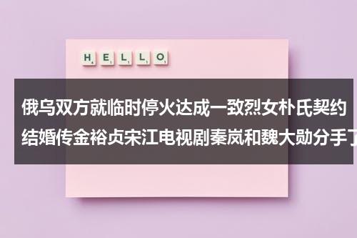 俄乌双方就临时停火达成一致烈女朴氏契约结婚传金裕贞宋江电视剧秦岚和魏大勋分手了吗（俄乌冲突最新消息2023年8月9日首席国哥）-第1张图片-九妖电影