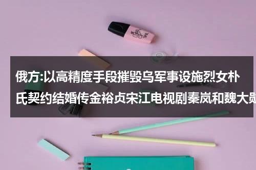 俄方:以高精度手段摧毁乌军事设施烈女朴氏契约结婚传金裕贞宋江电视剧秦岚和魏大勋分手了吗-第1张图片-九妖电影