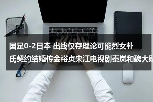 国足0-2日本 出线仅存理论可能烈女朴氏契约结婚传金裕贞宋江电视剧秦岚和魏大勋分手了吗（2021国足日本）-第1张图片-九妖电影