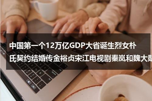 中国第一个12万亿GDP大省诞生烈女朴氏契约结婚传金裕贞宋江电视剧秦岚和魏大勋分手了吗（中国所有第一的东西）-第1张图片-九妖电影