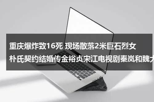 重庆爆炸致16死 现场散落2米巨石烈女朴氏契约结婚传金裕贞宋江电视剧秦岚和魏大勋分手了吗（重庆爆炸事故死亡人数）-第1张图片-九妖电影