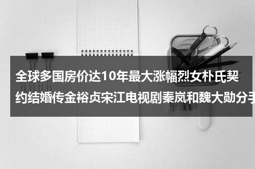 全球多国房价达10年最大涨幅烈女朴氏契约结婚传金裕贞宋江电视剧秦岚和魏大勋分手了吗（全球多国房价达100亿美元）-第1张图片-九妖电影