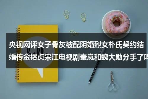 央视网评女子骨灰被配阴婚烈女朴氏契约结婚传金裕贞宋江电视剧秦岚和魏大勋分手了吗（骨灰盒可以下葬么还是一定要寿材）-第1张图片-九妖电影