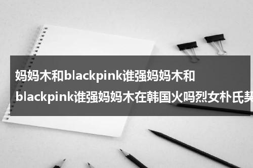 妈妈木和blackpink谁强妈妈木和blackpink谁强妈妈木在韩国火吗烈女朴氏契约结婚传金裕贞宋江电视剧秦岚和魏大勋分手了吗（妈妈木什么时候出道）-第1张图片-九妖电影