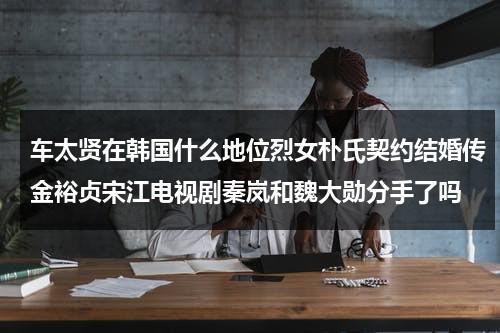 车太贤在韩国什么地位烈女朴氏契约结婚传金裕贞宋江电视剧秦岚和魏大勋分手了吗（车太贤参加rm）-第1张图片-九妖电影