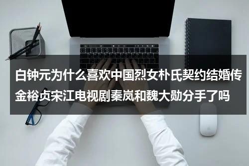 白钟元为什么喜欢中国烈女朴氏契约结婚传金裕贞宋江电视剧秦岚和魏大勋分手了吗（白钟元多少岁）-第1张图片-九妖电影