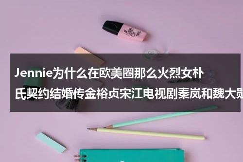 Jennie为什么在欧美圈那么火烈女朴氏契约结婚传金裕贞宋江电视剧秦岚和魏大勋分手了吗（jennie金硕珍）-第1张图片-九妖电影
