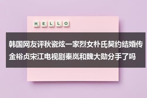 韩国网友评秋瓷炫一家烈女朴氏契约结婚传金裕贞宋江电视剧秦岚和魏大勋分手了吗（秋瓷炫中韩国宴）-第1张图片-九妖电影