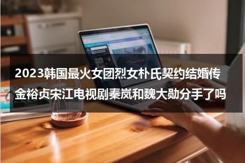 2023韩国最火女团烈女朴氏契约结婚传金裕贞宋江电视剧秦岚和魏大勋分手了吗（金裕贞裴秀智谁更出名）-第1张图片-九妖电影