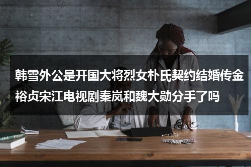韩雪外公是开国大将烈女朴氏契约结婚传金裕贞宋江电视剧秦岚和魏大勋分手了吗（韩雪外公到底是谁）-第1张图片-九妖电影