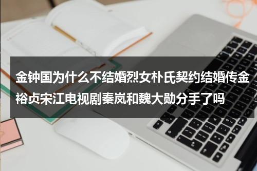 金钟国为什么不结婚烈女朴氏契约结婚传金裕贞宋江电视剧秦岚和魏大勋分手了吗（金钟国和谁恋爱过）-第1张图片-九妖电影