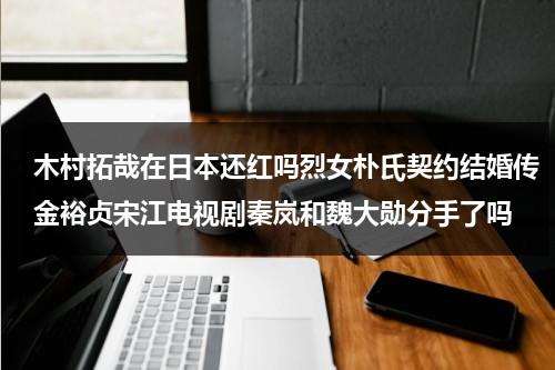 木村拓哉在日本还红吗烈女朴氏契约结婚传金裕贞宋江电视剧秦岚和魏大勋分手了吗（木村拓哉新剧）-第1张图片-九妖电影
