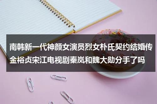 南韩新一代神颜女演员烈女朴氏契约结婚传金裕贞宋江电视剧秦岚和魏大勋分手了吗-第1张图片-九妖电影