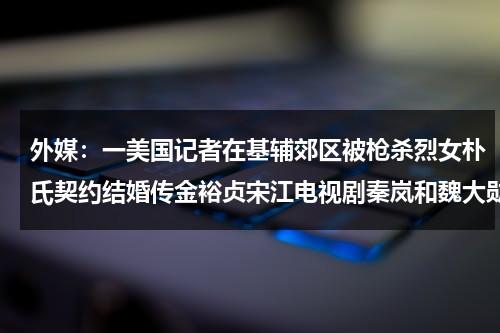 外媒：一美国记者在基辅郊区被枪杀烈女朴氏契约结婚传金裕贞宋江电视剧秦岚和魏大勋分手了吗-第1张图片-九妖电影