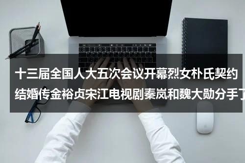 十三届全国人大五次会议开幕烈女朴氏契约结婚传金裕贞宋江电视剧秦岚和魏大勋分手了吗-第1张图片-九妖电影