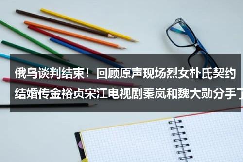 俄乌谈判结束！回顾原声现场烈女朴氏契约结婚传金裕贞宋江电视剧秦岚和魏大勋分手了吗-第1张图片-九妖电影