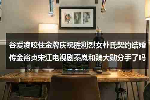 谷爱凌咬住金牌庆祝胜利烈女朴氏契约结婚传金裕贞宋江电视剧秦岚和魏大勋分手了吗-第1张图片-九妖电影