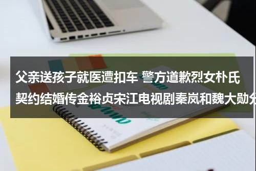 父亲送孩子就医遭扣车 警方道歉烈女朴氏契约结婚传金裕贞宋江电视剧秦岚和魏大勋分手了吗-第1张图片-九妖电影