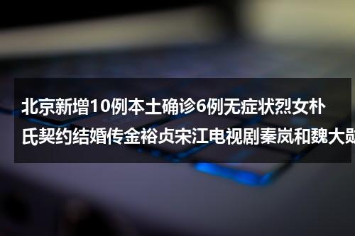 北京新增10例本土确诊6例无症状烈女朴氏契约结婚传金裕贞宋江电视剧秦岚和魏大勋分手了吗-第1张图片-九妖电影