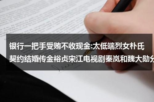 银行一把手受贿不收现金:太低端烈女朴氏契约结婚传金裕贞宋江电视剧秦岚和魏大勋分手了吗-第1张图片-九妖电影