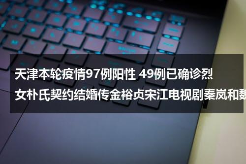 天津本轮疫情97例阳性 49例已确诊烈女朴氏契约结婚传金裕贞宋江电视剧秦岚和魏大勋分手了吗-第1张图片-九妖电影