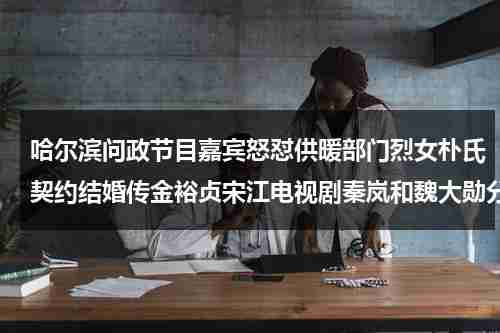 哈尔滨问政节目嘉宾怒怼供暖部门烈女朴氏契约结婚传金裕贞宋江电视剧秦岚和魏大勋分手了吗-第1张图片-九妖电影