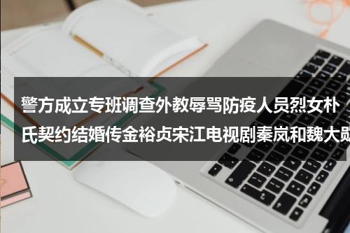 警方成立专班调查外教辱骂防疫人员烈女朴氏契约结婚传金裕贞宋江电视剧秦岚和魏大勋分手了吗-第1张图片-九妖电影