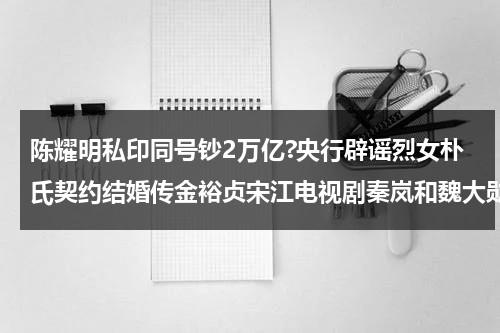 陈耀明私印同号钞2万亿?央行辟谣烈女朴氏契约结婚传金裕贞宋江电视剧秦岚和魏大勋分手了吗-第1张图片-九妖电影