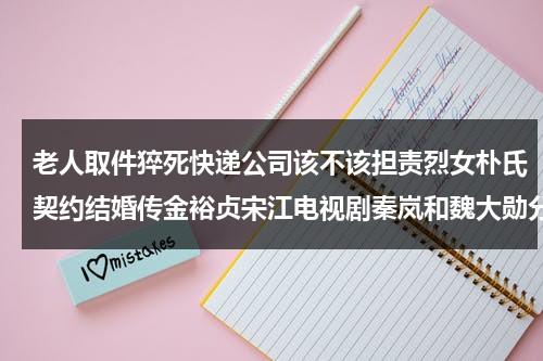老人取件猝死快递公司该不该担责烈女朴氏契约结婚传金裕贞宋江电视剧秦岚和魏大勋分手了吗-第1张图片-九妖电影