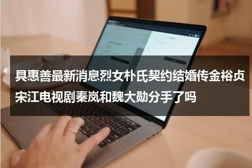 具惠善最新消息烈女朴氏契约结婚传金裕贞宋江电视剧秦岚和魏大勋分手了吗-第1张图片-九妖电影