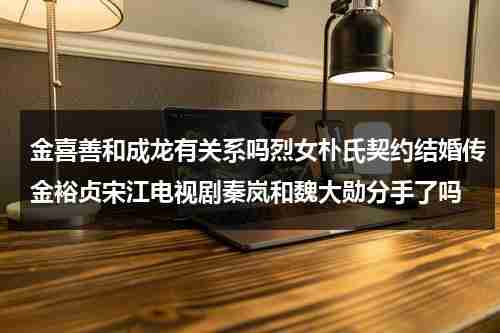金喜善和成龙有关系吗烈女朴氏契约结婚传金裕贞宋江电视剧秦岚和魏大勋分手了吗-第1张图片-九妖电影
