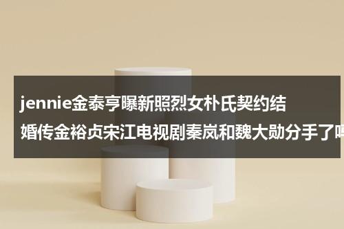 jennie金泰亨曝新照烈女朴氏契约结婚传金裕贞宋江电视剧秦岚和魏大勋分手了吗-第1张图片-九妖电影