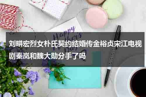 刘畊宏烈女朴氏契约结婚传金裕贞宋江电视剧秦岚和魏大勋分手了吗-第1张图片-九妖电影